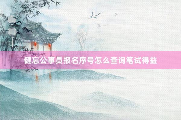 健忘公事员报名序号怎么查询笔试得益