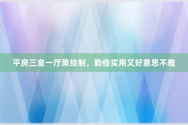 平房三室一厅策绘制，勤俭实用又好意思不雅